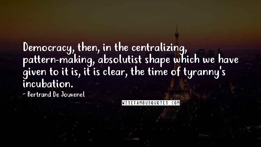 Bertrand De Jouvenel Quotes: Democracy, then, in the centralizing, pattern-making, absolutist shape which we have given to it is, it is clear, the time of tyranny's incubation.