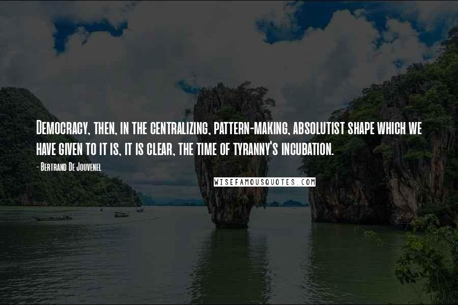 Bertrand De Jouvenel Quotes: Democracy, then, in the centralizing, pattern-making, absolutist shape which we have given to it is, it is clear, the time of tyranny's incubation.
