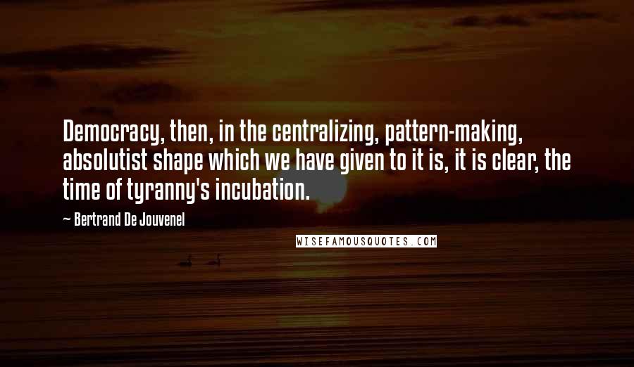 Bertrand De Jouvenel Quotes: Democracy, then, in the centralizing, pattern-making, absolutist shape which we have given to it is, it is clear, the time of tyranny's incubation.