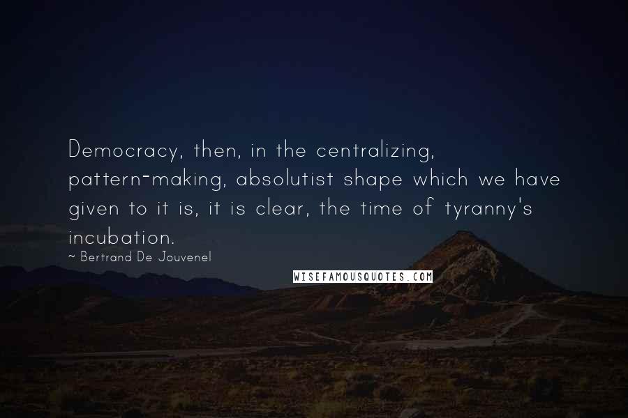 Bertrand De Jouvenel Quotes: Democracy, then, in the centralizing, pattern-making, absolutist shape which we have given to it is, it is clear, the time of tyranny's incubation.