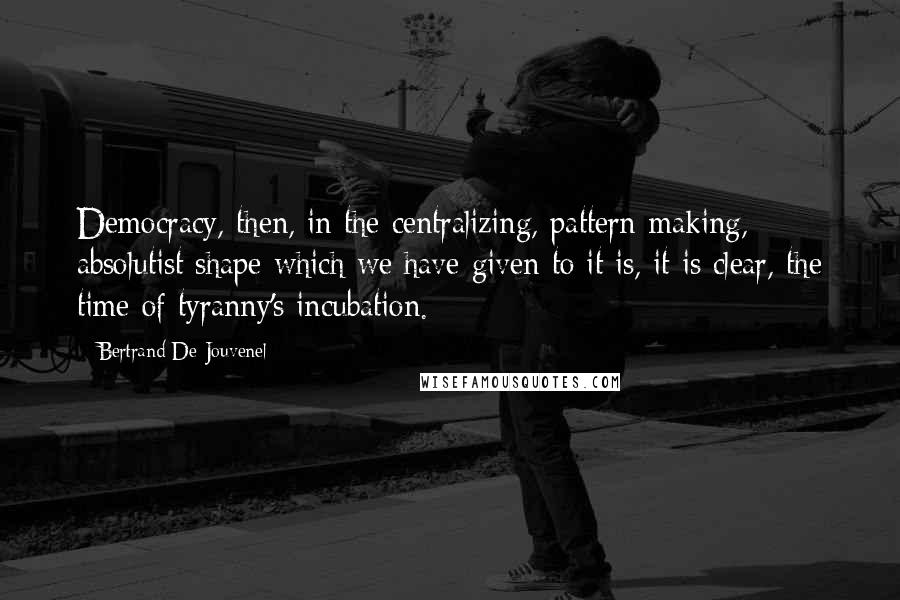 Bertrand De Jouvenel Quotes: Democracy, then, in the centralizing, pattern-making, absolutist shape which we have given to it is, it is clear, the time of tyranny's incubation.