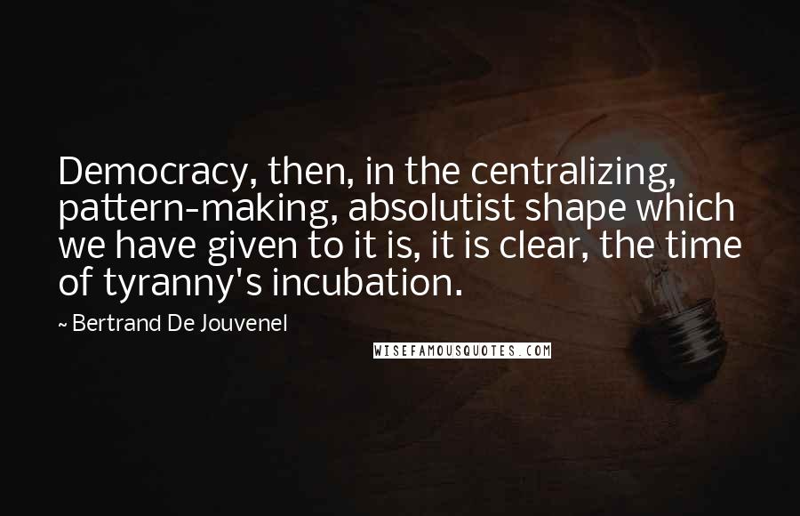 Bertrand De Jouvenel Quotes: Democracy, then, in the centralizing, pattern-making, absolutist shape which we have given to it is, it is clear, the time of tyranny's incubation.