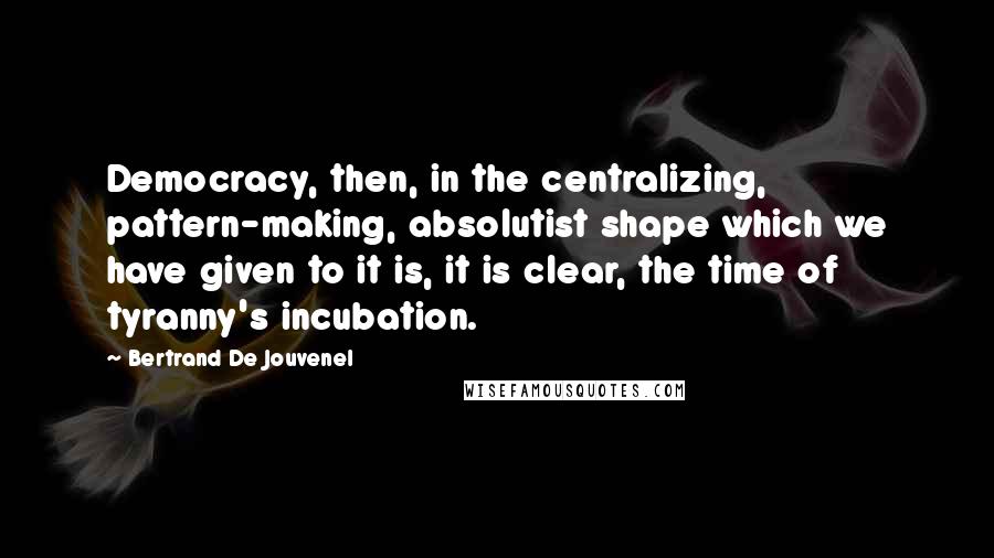 Bertrand De Jouvenel Quotes: Democracy, then, in the centralizing, pattern-making, absolutist shape which we have given to it is, it is clear, the time of tyranny's incubation.