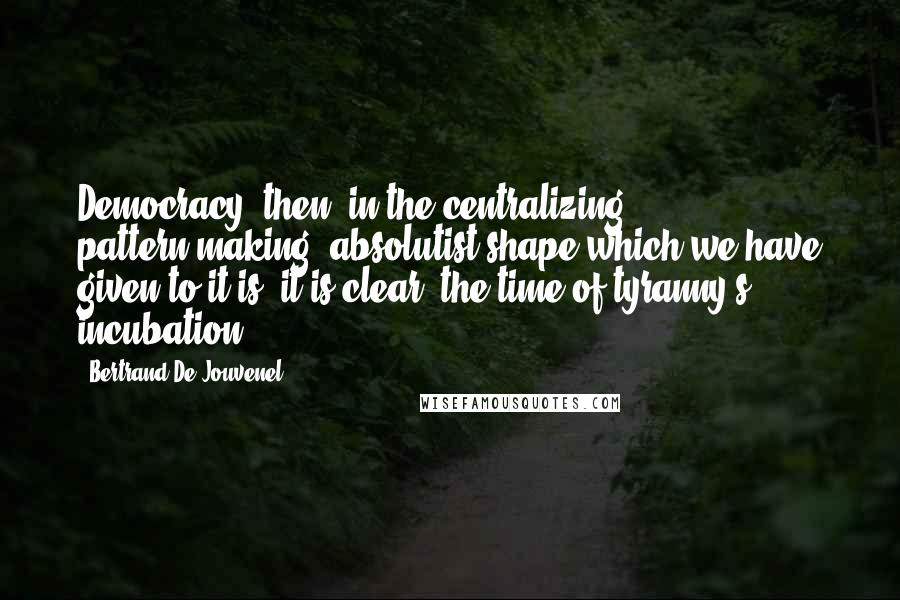 Bertrand De Jouvenel Quotes: Democracy, then, in the centralizing, pattern-making, absolutist shape which we have given to it is, it is clear, the time of tyranny's incubation.