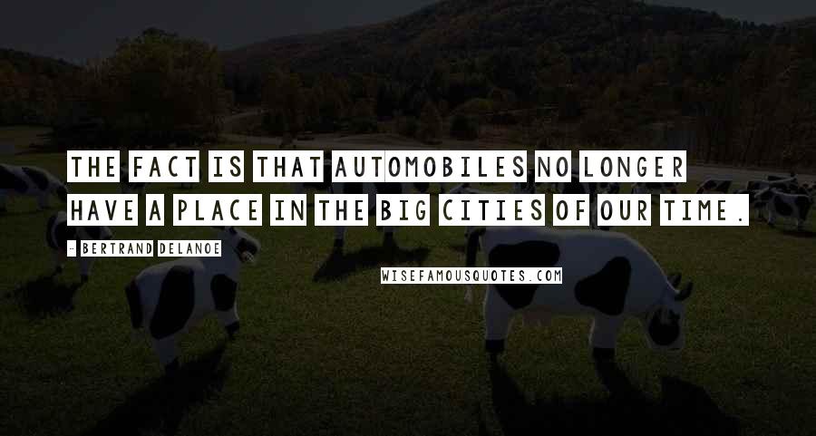 Bertrand Delanoe Quotes: The fact is that automobiles no longer have a place in the big cities of our time.