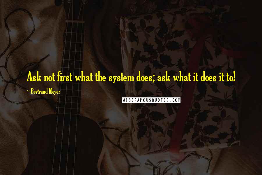 Bertrand Meyer Quotes: Ask not first what the system does; ask what it does it to!