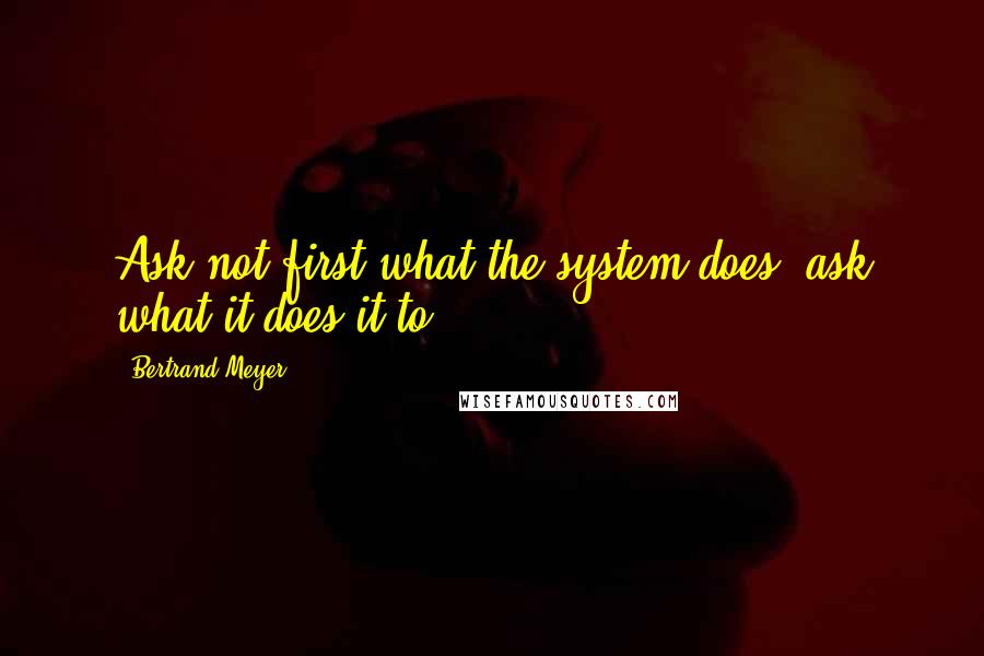 Bertrand Meyer Quotes: Ask not first what the system does; ask what it does it to!