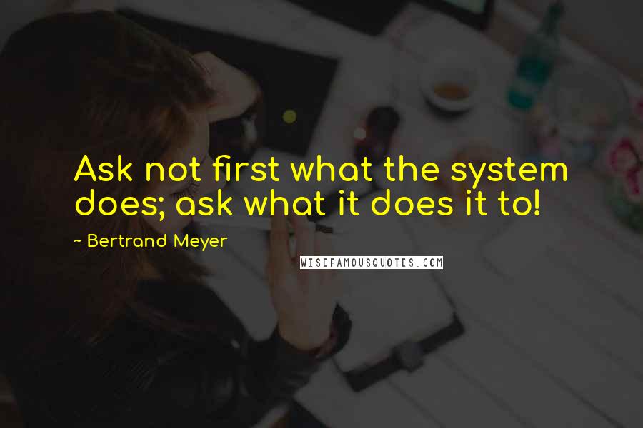 Bertrand Meyer Quotes: Ask not first what the system does; ask what it does it to!