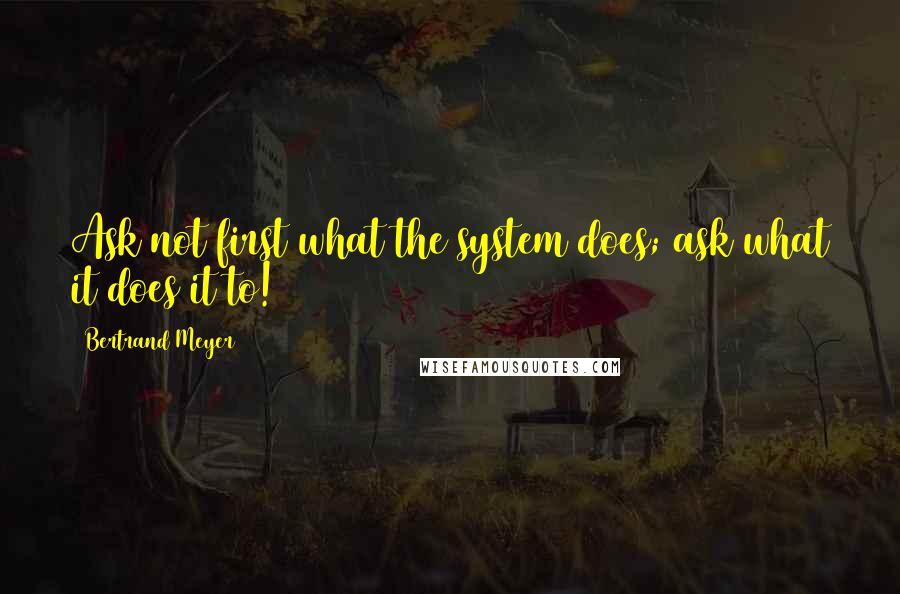 Bertrand Meyer Quotes: Ask not first what the system does; ask what it does it to!