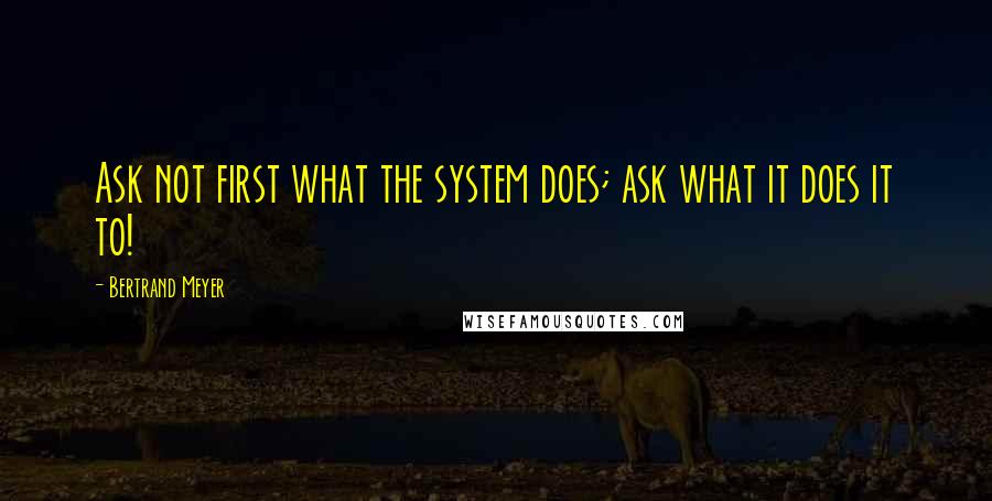 Bertrand Meyer Quotes: Ask not first what the system does; ask what it does it to!