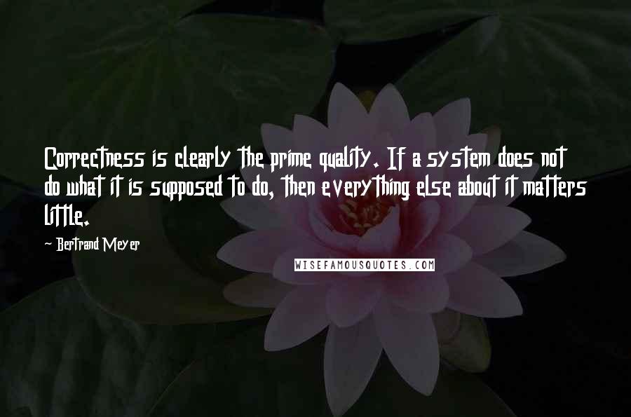 Bertrand Meyer Quotes: Correctness is clearly the prime quality. If a system does not do what it is supposed to do, then everything else about it matters little.