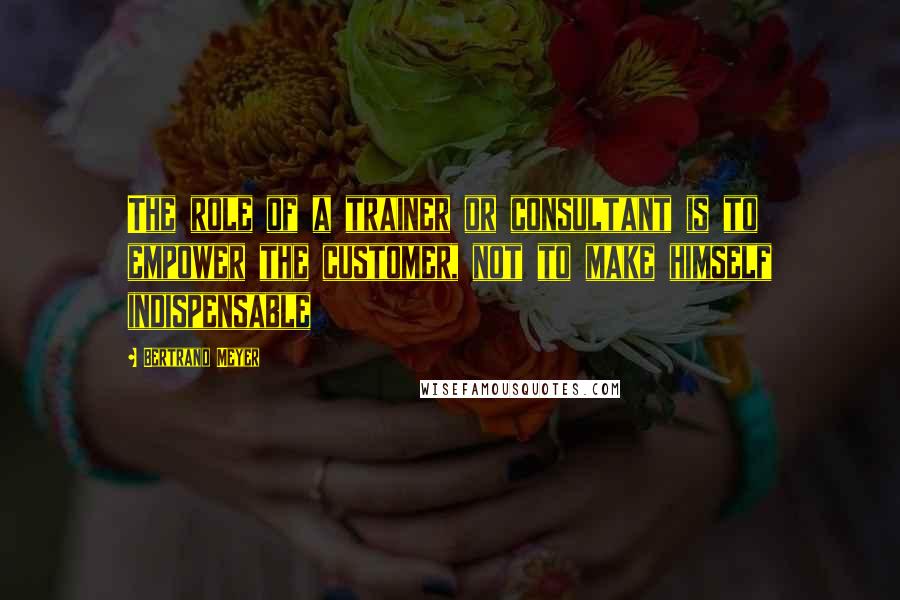 Bertrand Meyer Quotes: The role of a trainer or consultant is to empower the customer, not to make himself indispensable