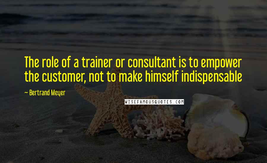 Bertrand Meyer Quotes: The role of a trainer or consultant is to empower the customer, not to make himself indispensable