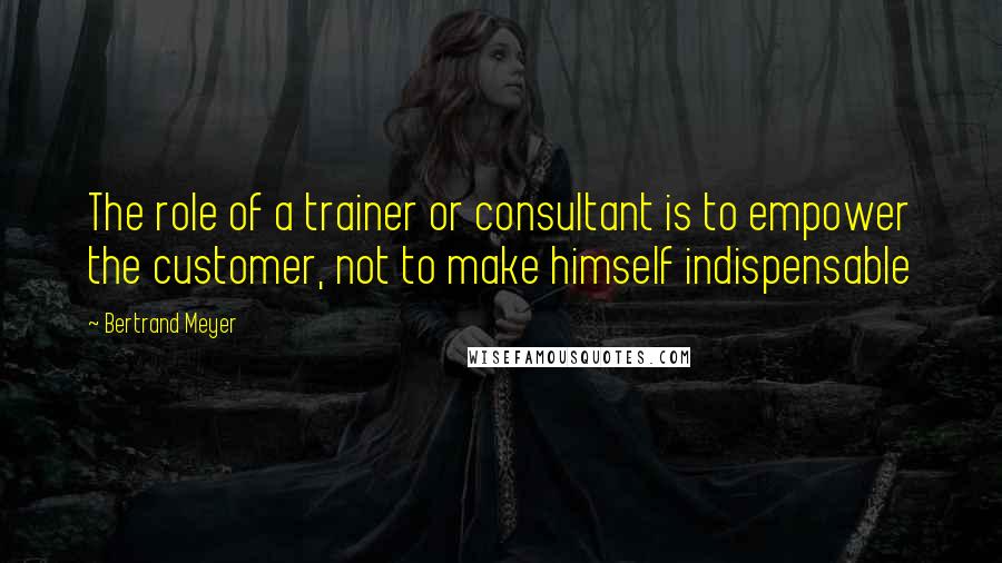 Bertrand Meyer Quotes: The role of a trainer or consultant is to empower the customer, not to make himself indispensable