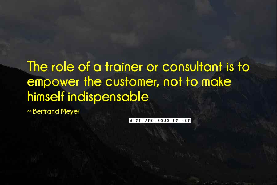 Bertrand Meyer Quotes: The role of a trainer or consultant is to empower the customer, not to make himself indispensable