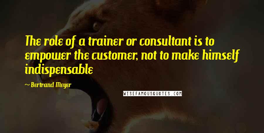 Bertrand Meyer Quotes: The role of a trainer or consultant is to empower the customer, not to make himself indispensable