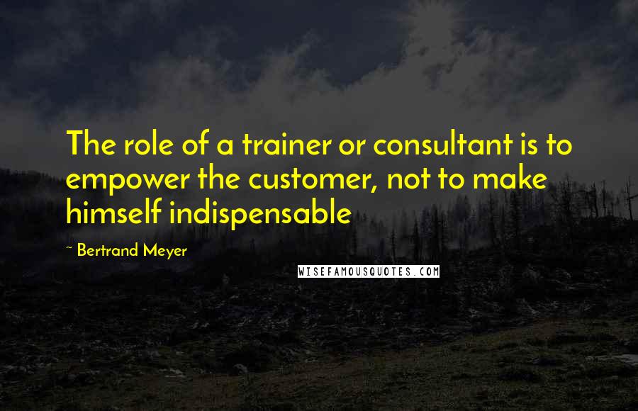 Bertrand Meyer Quotes: The role of a trainer or consultant is to empower the customer, not to make himself indispensable