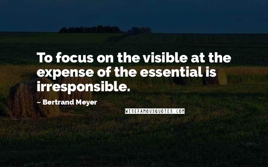 Bertrand Meyer Quotes: To focus on the visible at the expense of the essential is irresponsible.