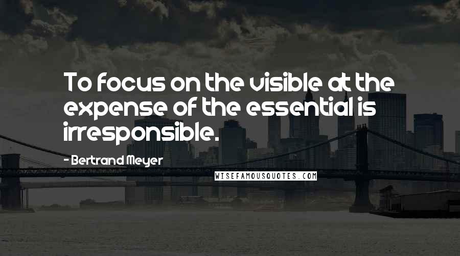 Bertrand Meyer Quotes: To focus on the visible at the expense of the essential is irresponsible.