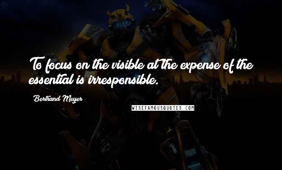 Bertrand Meyer Quotes: To focus on the visible at the expense of the essential is irresponsible.