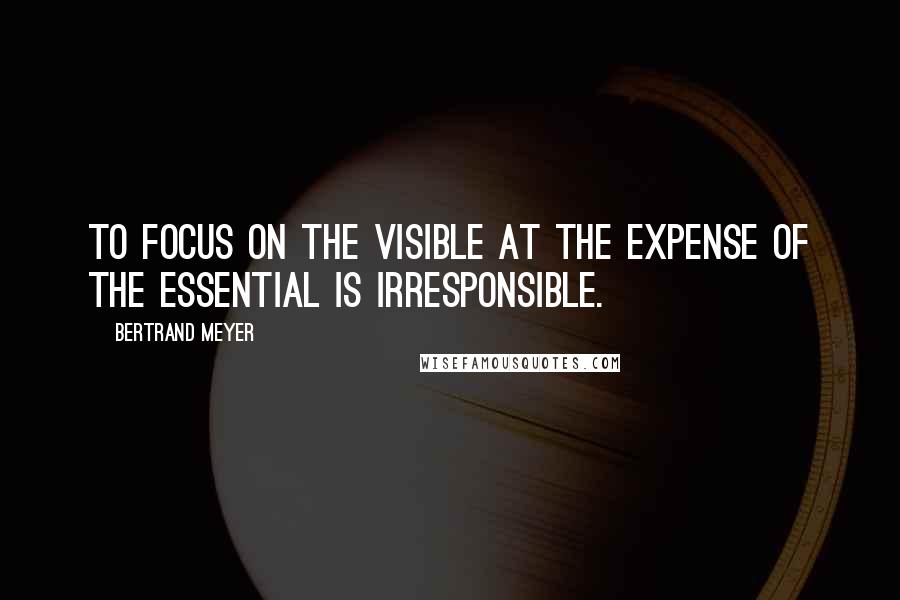 Bertrand Meyer Quotes: To focus on the visible at the expense of the essential is irresponsible.