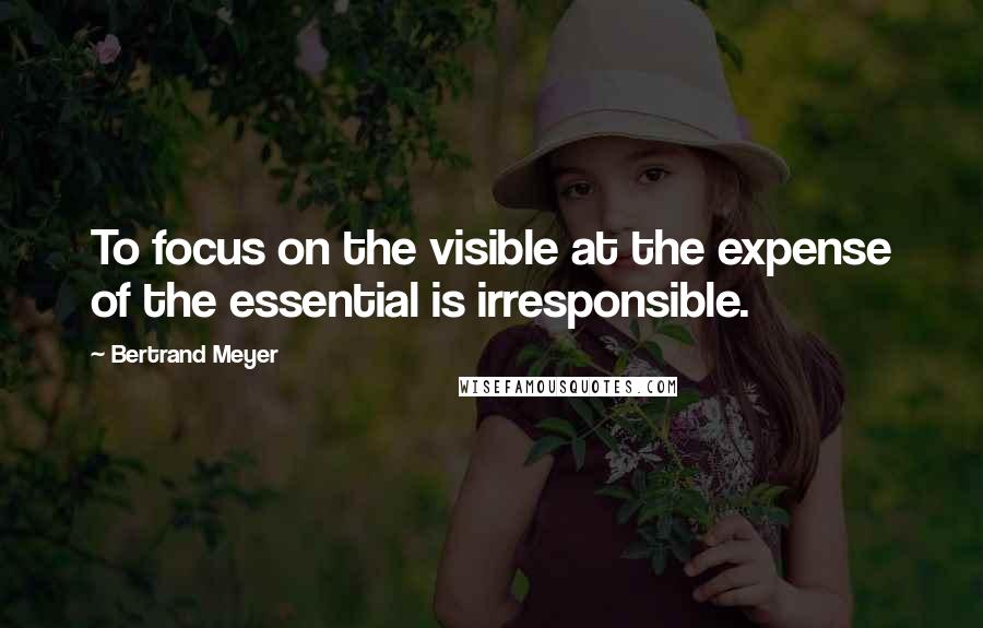 Bertrand Meyer Quotes: To focus on the visible at the expense of the essential is irresponsible.