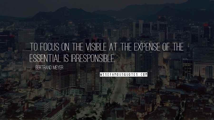 Bertrand Meyer Quotes: To focus on the visible at the expense of the essential is irresponsible.