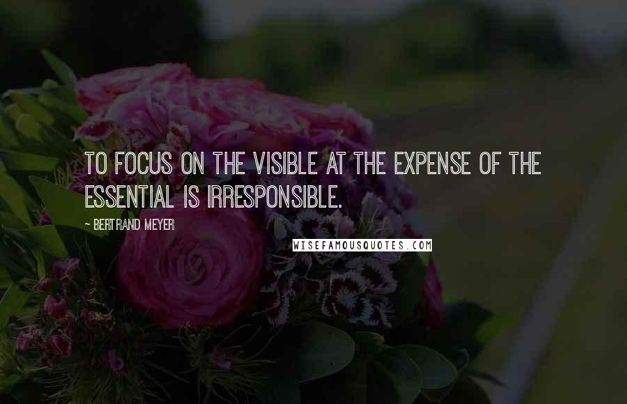 Bertrand Meyer Quotes: To focus on the visible at the expense of the essential is irresponsible.