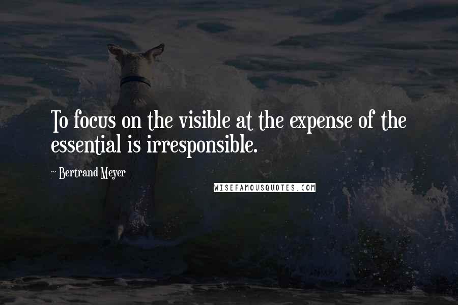 Bertrand Meyer Quotes: To focus on the visible at the expense of the essential is irresponsible.