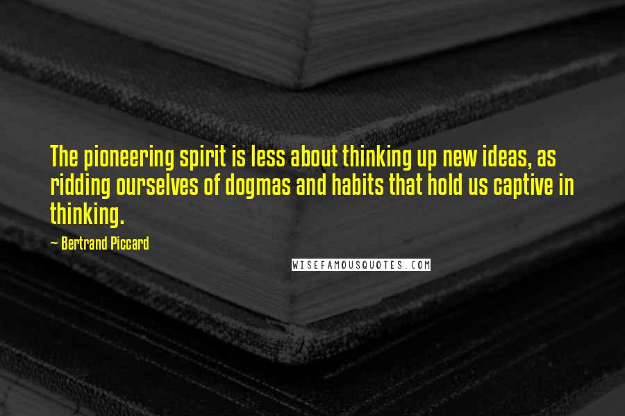 Bertrand Piccard Quotes: The pioneering spirit is less about thinking up new ideas, as ridding ourselves of dogmas and habits that hold us captive in thinking.