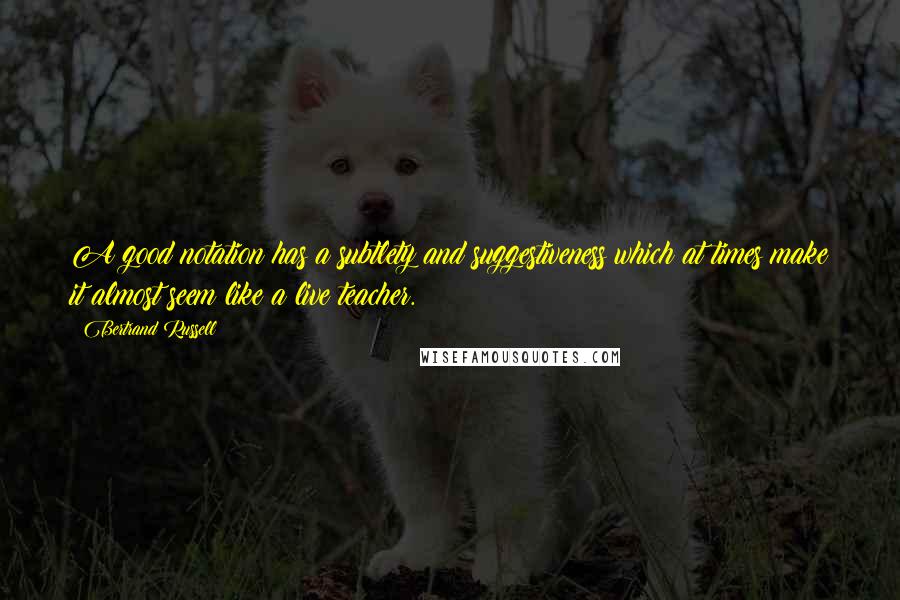 Bertrand Russell Quotes: A good notation has a subtlety and suggestiveness which at times make it almost seem like a live teacher.