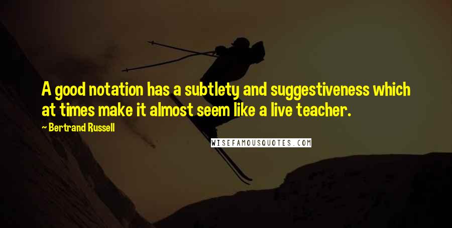 Bertrand Russell Quotes: A good notation has a subtlety and suggestiveness which at times make it almost seem like a live teacher.