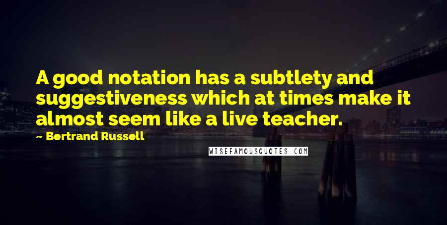 Bertrand Russell Quotes: A good notation has a subtlety and suggestiveness which at times make it almost seem like a live teacher.