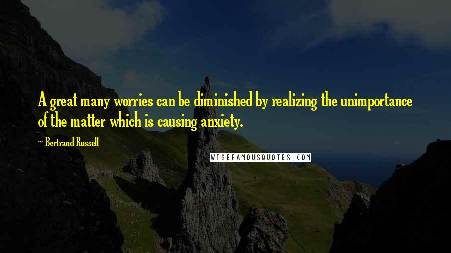 Bertrand Russell Quotes: A great many worries can be diminished by realizing the unimportance of the matter which is causing anxiety.