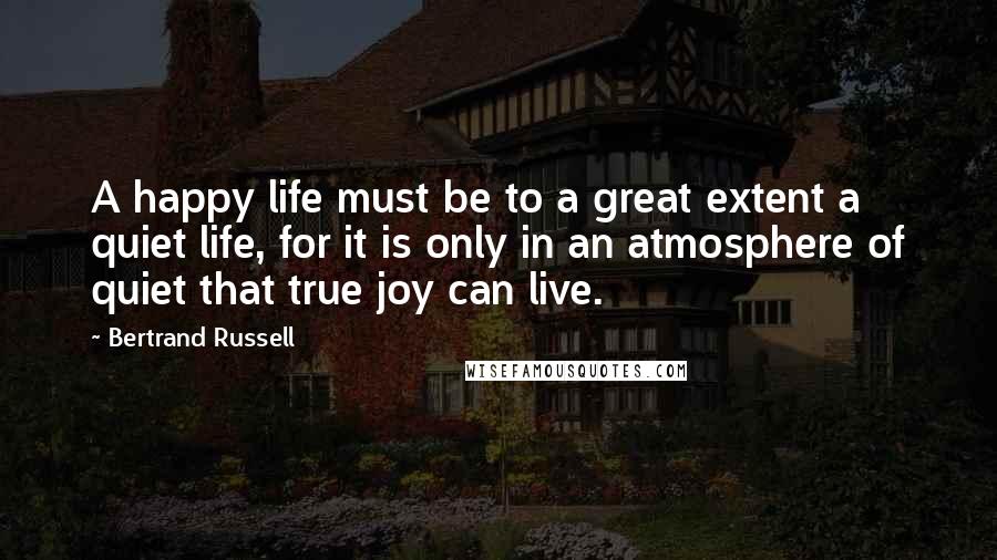 Bertrand Russell Quotes: A happy life must be to a great extent a quiet life, for it is only in an atmosphere of quiet that true joy can live.