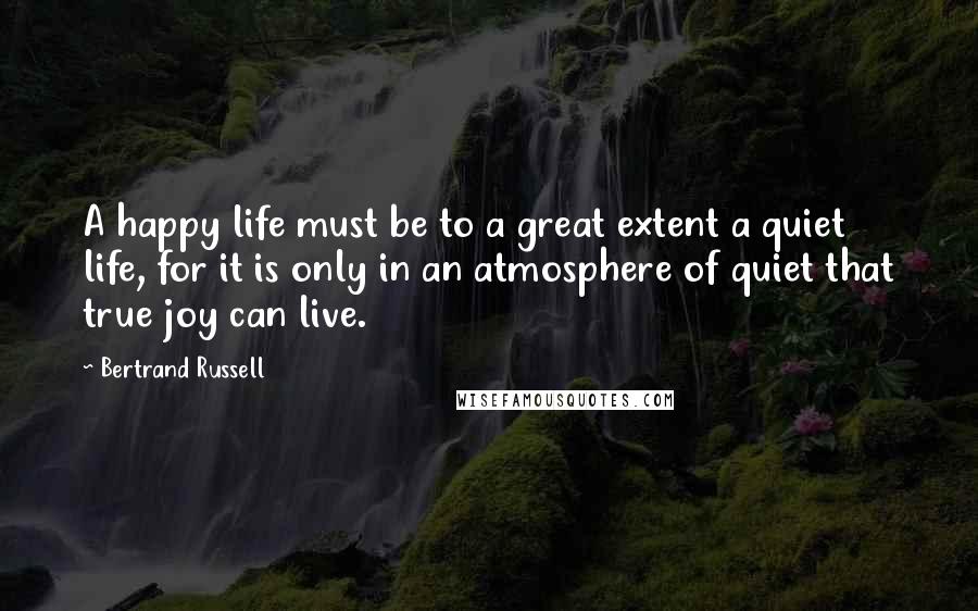 Bertrand Russell Quotes: A happy life must be to a great extent a quiet life, for it is only in an atmosphere of quiet that true joy can live.