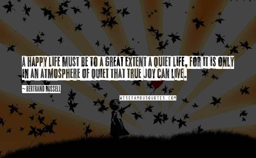 Bertrand Russell Quotes: A happy life must be to a great extent a quiet life, for it is only in an atmosphere of quiet that true joy can live.