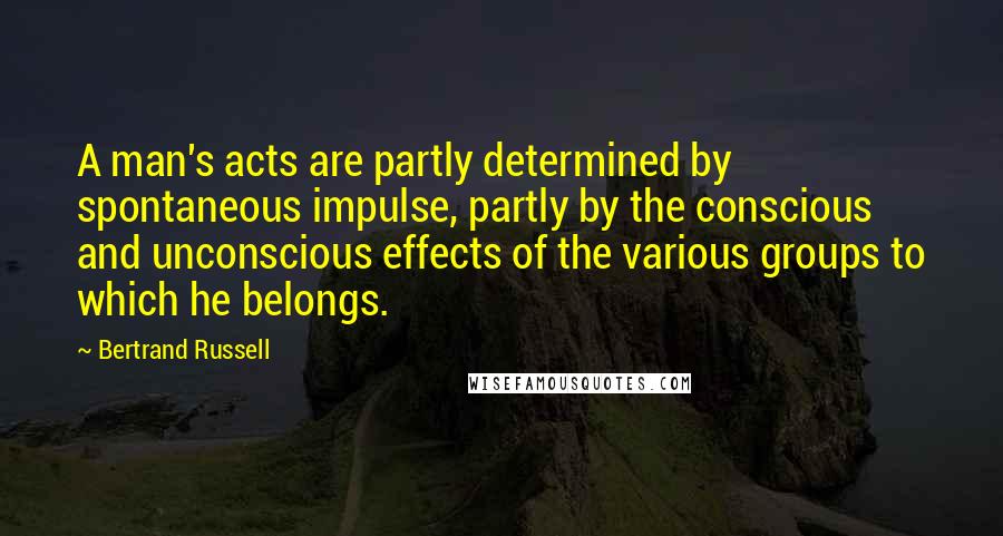 Bertrand Russell Quotes: A man's acts are partly determined by spontaneous impulse, partly by the conscious and unconscious effects of the various groups to which he belongs.