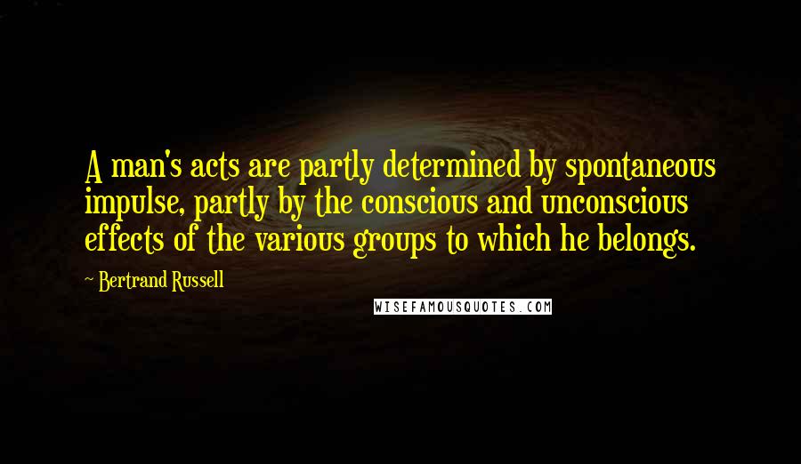 Bertrand Russell Quotes: A man's acts are partly determined by spontaneous impulse, partly by the conscious and unconscious effects of the various groups to which he belongs.