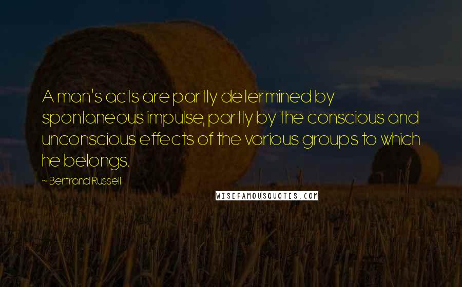 Bertrand Russell Quotes: A man's acts are partly determined by spontaneous impulse, partly by the conscious and unconscious effects of the various groups to which he belongs.