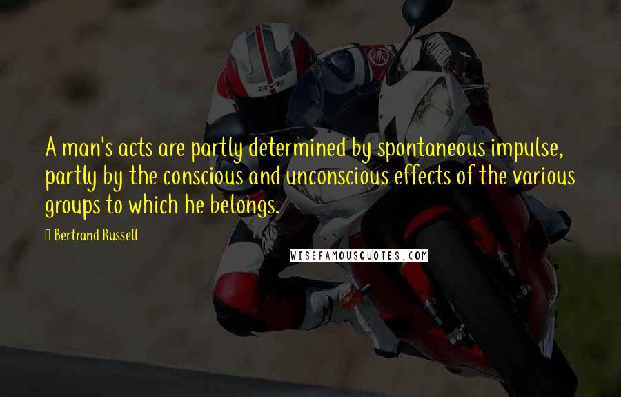 Bertrand Russell Quotes: A man's acts are partly determined by spontaneous impulse, partly by the conscious and unconscious effects of the various groups to which he belongs.