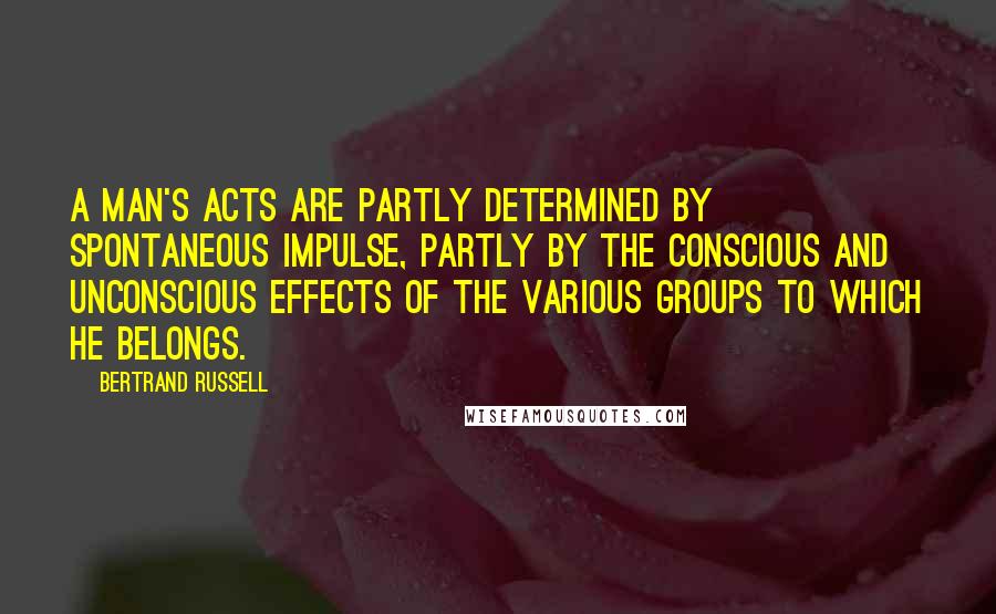 Bertrand Russell Quotes: A man's acts are partly determined by spontaneous impulse, partly by the conscious and unconscious effects of the various groups to which he belongs.