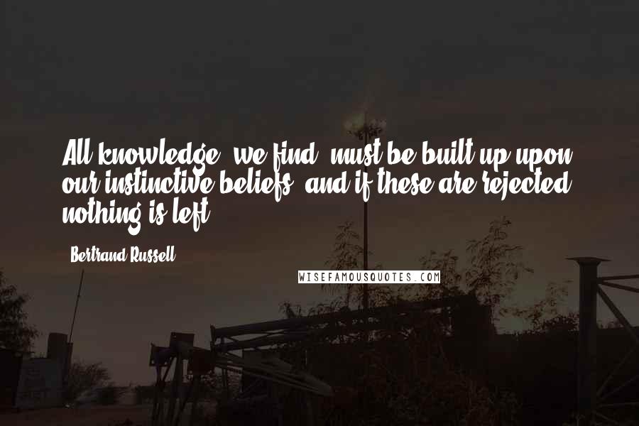 Bertrand Russell Quotes: All knowledge, we find, must be built up upon our instinctive beliefs, and if these are rejected, nothing is left.