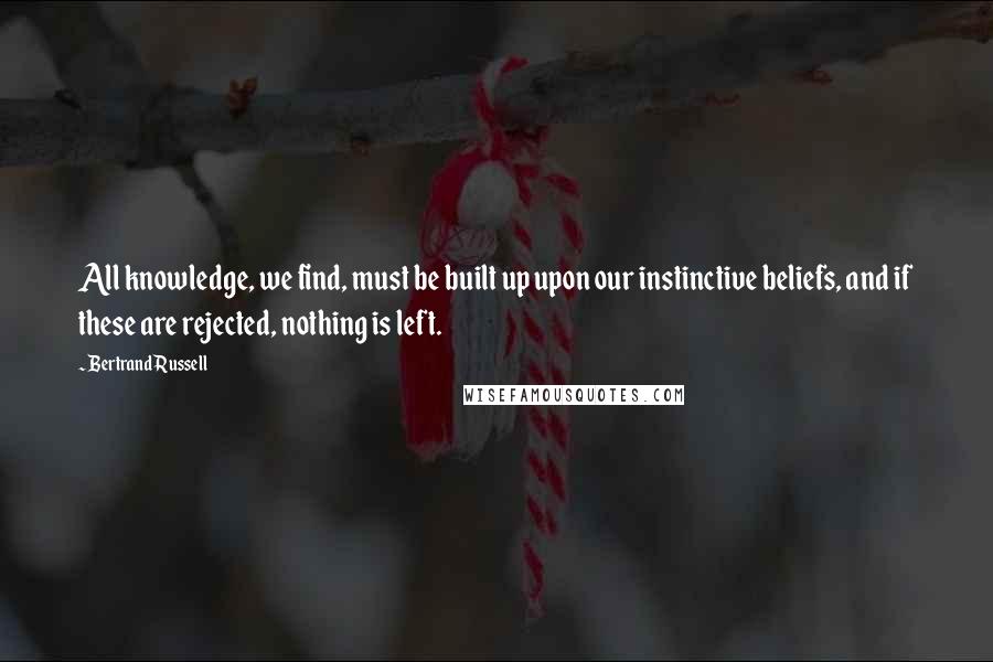 Bertrand Russell Quotes: All knowledge, we find, must be built up upon our instinctive beliefs, and if these are rejected, nothing is left.