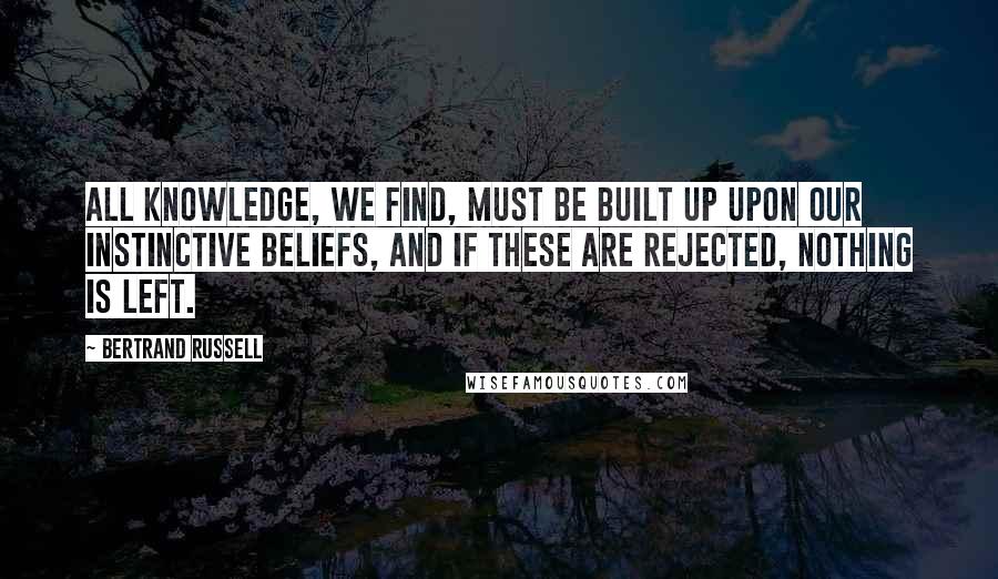 Bertrand Russell Quotes: All knowledge, we find, must be built up upon our instinctive beliefs, and if these are rejected, nothing is left.