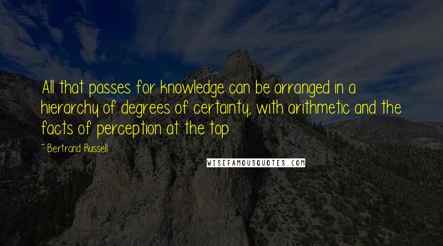 Bertrand Russell Quotes: All that passes for knowledge can be arranged in a hierarchy of degrees of certainty, with arithmetic and the facts of perception at the top.