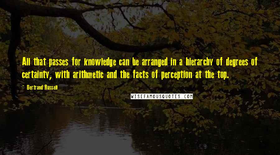 Bertrand Russell Quotes: All that passes for knowledge can be arranged in a hierarchy of degrees of certainty, with arithmetic and the facts of perception at the top.