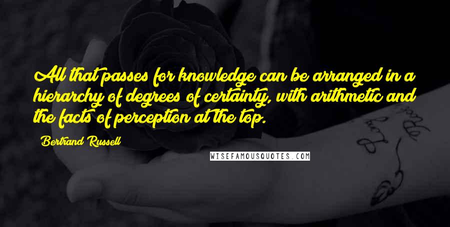 Bertrand Russell Quotes: All that passes for knowledge can be arranged in a hierarchy of degrees of certainty, with arithmetic and the facts of perception at the top.