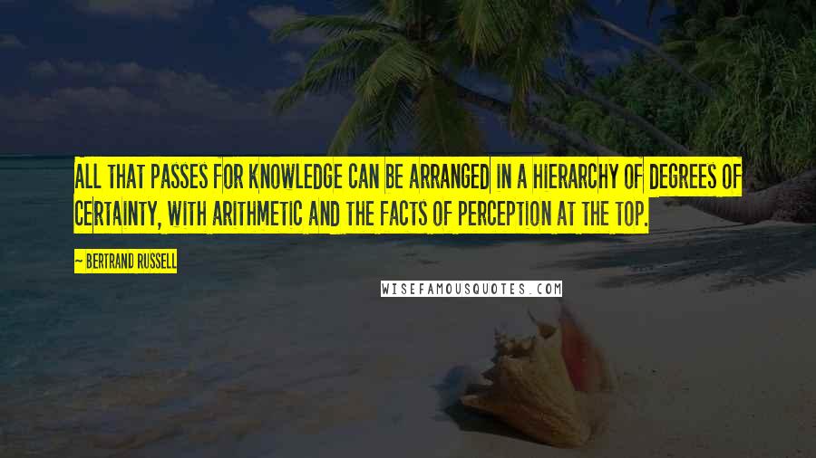 Bertrand Russell Quotes: All that passes for knowledge can be arranged in a hierarchy of degrees of certainty, with arithmetic and the facts of perception at the top.