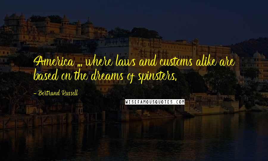 Bertrand Russell Quotes: America ... where laws and customs alike are based on the dreams of spinsters.